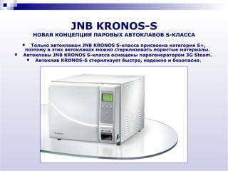 JNB KRONOS-S
        НОВАЯ КОНЦЕПЦИЯ ПАРОВЫХ АВТОКЛАВОВ S-КЛАССА
      Только автоклавам JNB KRONOS S-класса присвоена категория S+,
    поэтому в этих автоклавах можно стерилизовать пористые материалы.
   Автоклавы JNB KRONOS S-класса оснащены парогенератором 3G Steam.
       Автоклав KRONOS-S стерилизует быстро, надежно и безопасно.
 