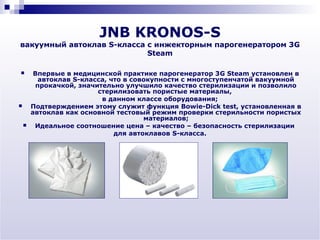JNB KRONOS-S
вакуумный автоклав S-класса с инжекторным парогенератором 3G
                            Steam

        Впервые в медицинской практике парогенератор 3G Steam установлен в
          автоклав S-класса, что в совокупности с многоступенчатой вакуумной
         прокачкой, значительно улучшило качество стерилизации и позволило
                         стерилизовать пористые материалы,
                          в данном классе оборудования;
       Подтверждением этому служит функция Bowie-Dick test, установленная в
        автоклав как основной тестовый режим проверки стерильности пористых
                                      материалов;
        Идеальное соотношение цена – качество – безопасность стерилизации
                              для автоклавов S-класса.
 