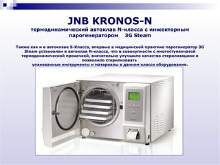 JNB KRONOS-N
      термодинамический автоклав N-класса с инжекторным
                 парогенератором 3G Steam

Также как и в автоклаве S-Класса, впервые в медицинской практике парогенератор 3G
   Steam установлен в автоклав N-класса, что в совокупности с многоступенчатой
  термодинамической прокачкой, значительно улучшило качество стерилизациии и
                             позволило стерилизовать
       упакованные инструменты и материалы в данном классе оборудования.
 