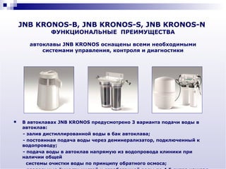 JNB KRONOS-B, JNB KRONOS-S, JNB KRONOS-N
              ФУНКЦИОНАЛЬНЫЕ ПРЕИМУЩЕСТВА

      автоклавы JNB KRONOS оснащены всеми необходимыми
          системами управления, контроля и диагностики




   В автоклавах JNB KRONOS предусмотрено 3 варианта подачи воды в
    автоклав:
    - залив дистиллированной воды в бак автоклава;
    - постоянная подача воды через деминерализатор, подключенный к
    водопроводу;
    - подача воды в автоклав напрямую из водопровода клиники при
    наличии общей
      системы очистки воды по принципу обратного осмоса;
 