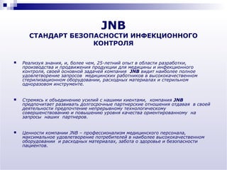 JNB
      СТАНДАРТ БЕЗОПАСНОСТИ ИНФЕКЦИОННОГО
                    КОНТРОЛЯ

   Реализуя знания, и, более чем, 25-летний опыт в области разработки,
    производства и продвижения продукции для медицины и инфекционного
    контроля, своей основной задачей компания JNB видит наиболее полное
    удовлетворение запросов медицинских работников в высококачественном
    стерилизационном оборудовании, расходных материалах и стерильном
    одноразовом инструменте.


   Стремясь к объединению усилий с нашими киентами, компания JNB
    предпочитает развивать долгосрочные партнерские отношения отдавая в своей
    деятельности предпочтение непрерывному технологическому
    совершенствованию и повышению уровня качества ориентированному на
    запросы наших партнеров.


   Ценности компании JNB – профессионализм медицинского персонала,
    максимальное удовлетворение потребителей в наиболее высококачественном
    оборудовании и расходных материалах, забота о здоровье и безопасности
    пациентов.
 