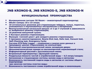 JNB KRONOS-B, JNB KRONOS-S, JNB KRONOS-N
               ФУНКЦИОНАЛЬНЫЕ ПРЕИМУЩЕСТВА
   Инновационная система 3G Steam – инжекторный парогенератор;
   Объём камеры 18 и 23 литра;
   10 оптимальных режимов для стерилизации твёрдых, полых, пористых,
    упакованных и неупакованных инструментов и материалов;
   Многоступенчатый начальный вакуум: от 3 до 7 ступеней в зависимости
    от выбранного режима стерилизации;
   10 режимов вакуумной сушки;
   2 быстрых режима стерилизации;
   Функция «ночной цикл» для каждого режима стерилизации;
   5 программ самотестирования: Bowie-Dick test, Helix test, Vacuum test,
    Self-Checking test, Emergency Cycle;
   Система STS-Data Logger – сохранение и анализ всех данных о
    прошедших циклах стерилизации на компьютере;
   Притяжной электромеханический замок запирания двери;
   Цельнометаллическая камера из высокопрочной нержавеющей стали;
   Информативный дисплей с русскоязычным меню;
   Встроенный термопринтер с функцией памяти;
   Раздельные ёмкости чистой и отработанной воды – 4,5 литра/каждая;
   Автономная и стационарная системы залива воды в автоклав;
   Возможность постоянной подачи воды в автоклав от системы общего
    водопровода
    при наличии системы очистки воды;
   Возможность постоянного слива отработанной воды в канализацию.
 