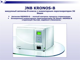 JNB KRONOS-B
вакуумный автоклав В-класса с инжекторным парогенератором 3G
                            Steam
     Автоклав KRONOS-B – полный контроль процесса стерилизации.
     Оснащенный инжекторным парогенератором 3G Steam, KRONOS-B
                стерилизует быстро, надежно и безопасно.
 