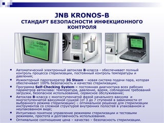 JNB KRONOS-B
      СТАНДАРТ БЕЗОПАСНОСТИ ИНФЕКЦИОННОГО
                    КОНТРОЛЯ




   Автоматический электронный автоклав В-класса - обеспечивает полный
    контроль процесса стерилизации, постоянный контроль температуры и
    давления;
   Инжекторный парогенератор 3G Steam – новая система подачи пара, которая
    обеспечивает 100% безопасность и качество стерилизации;
   Программа Self-Checking System – постоянная диагностика всех рабочих
    параметров автоклава: температура, давление, время, соблюдение требований
    загрузки, безопасное использование, сервисное обслуживание;
   Автоклав В-класса с многоступенчатой фазой начального вакуума и
    многоступенчатой вакуумной сушкой (от 3 до 7 ступеней в зависимости от
    выбранного режима стерилизации) – оптимальное решение для стерилизации
    инструментов со сложной структурой внутренних полостей в упакованном и
    неупакованном виде;
   Интуитивно понятное управление режимами стерилизации и тестовыми
    режимами, простота и долговечность использования.
   Оптимальное соотношение цена – качество – безопасность стерилизации.
 