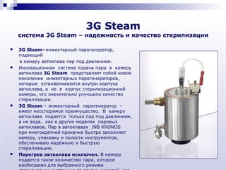 3G Steam
    система 3G Steam – надежность и качество стерилизации

   3G Steam–инжекторный парогенератор,
    подающий
    в камеру автоклава пар под давлением.
   Инновационная система подачи пара в камеру
    автоклава 3G Steam представляет собой новое
    поколение инжекторных парогенераторов,
    которые устанавливаются внутри корпуса
    автоклава, а не в корпус стерилизационной
    камеры, что значительно улучшило качество
    стерилизации.
   3G Steam – инжекторный парогенератор –
    имеет неоспоримое преимущество. В камеру
    автоклава подается только пар под давлением,
    а не вода, как в других моделях паровых
    автоклавов. Пар в автоклавах JNB KRONOS
    при многократной прокачке быстро заполняет
    камеру, упаковку и полости инструментов,
    обеспечиваю надёжную и быструю
    стерилизацию.
   Перегрев автоклава исключен. В камеру
    подается такое количество пара, которое
    необходимо для выбранного режима
 