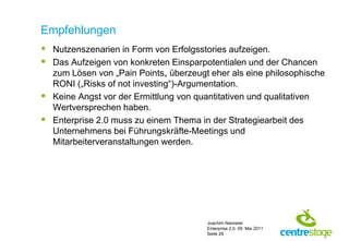 Empfehlungen
 Nutzenszenarien in Form von Erfolgsstories aufzeigen.
 Das Aufzeigen von konkreten Einsparpotentialen und der Chancen
  zum Lösen von „Pain Points„ überzeugt eher als eine philosophische
  RONI („Risks of not investing“)-Argumentation.
 Keine Angst vor der Ermittlung von quantitativen und qualitativen
  Wertversprechen haben.
 Enterprise 2.0 muss zu einem Thema in der Strategiearbeit des
  Unternehmens bei Führungskräfte-Meetings und
  Mitarbeiterveranstaltungen werden.




                                       Joachim Niemeier
                                       Enterprise 2.0, 09. Mai 2011
                                       Seite 29
 