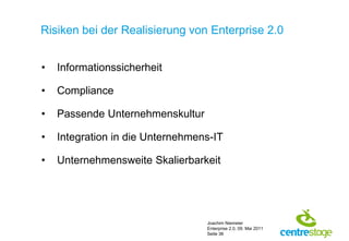 Risiken bei der Realisierung von Enterprise 2.0


•   Informationssicherheit

•   Compliance

•   Passende Unternehmenskultur

•   Integration in die Unternehmens-IT

•   Unternehmensweite Skalierbarkeit




                                  Joachim Niemeier
                                  Enterprise 2.0, 09. Mai 2011
                                  Seite 36
 