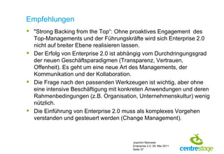 Empfehlungen
 "Strong Backing from the Top“: Ohne proaktives Engagement des
  Top-Managements und der Führungskräfte wird sich Enterprise 2.0
  nicht auf breiter Ebene realisieren lassen.
 Der Erfolg von Enterprise 2.0 ist abhängig vom Durchdringungsgrad
  der neuen Geschäftsparadigmen (Transparenz, Vertrauen,
  Offenheit). Es geht um eine neue Art des Managements, der
  Kommunikation und der Kollaboration.
 Die Frage nach den passenden Werkzeugen ist wichtig, aber ohne
  eine intensive Beschäftigung mit konkreten Anwendungen und deren
  Rahmenbedingungen (z.B. Organisation, Unternehmenskultur) wenig
  nützlich.
 Die Einführung von Enterprise 2.0 muss als komplexes Vorgehen
  verstanden und gesteuert werden (Change Management).



                                       Joachim Niemeier
                                       Enterprise 2.0, 09. Mai 2011
                                       Seite 37
 
