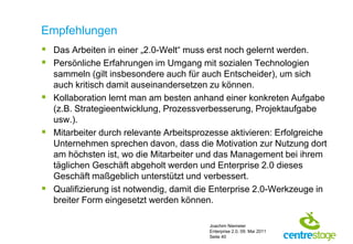 Empfehlungen
 Das Arbeiten in einer „2.0-Welt“ muss erst noch gelernt werden.
 Persönliche Erfahrungen im Umgang mit sozialen Technologien
  sammeln (gilt insbesondere auch für auch Entscheider), um sich
  auch kritisch damit auseinandersetzen zu können.
 Kollaboration lernt man am besten anhand einer konkreten Aufgabe
  (z.B. Strategieentwicklung, Prozessverbesserung, Projektaufgabe
  usw.).
 Mitarbeiter durch relevante Arbeitsprozesse aktivieren: Erfolgreiche
  Unternehmen sprechen davon, dass die Motivation zur Nutzung dort
  am höchsten ist, wo die Mitarbeiter und das Management bei ihrem
  täglichen Geschäft abgeholt werden und Enterprise 2.0 dieses
  Geschäft maßgeblich unterstützt und verbessert.
 Qualifizierung ist notwendig, damit die Enterprise 2.0-Werkzeuge in
  breiter Form eingesetzt werden können.

                                         Joachim Niemeier
                                         Enterprise 2.0, 09. Mai 2011
                                         Seite 40
 