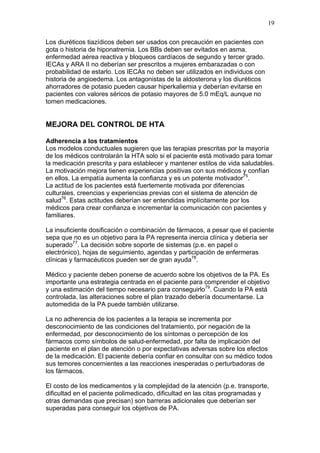 19

Los diuréticos tiazídicos deben ser usados con precaución en pacientes con
gota o historia de hiponatremia. Los BBs deben ser evitados en asma,
enfermedad aérea reactiva y bloqueos cardíacos de segundo y tercer grado.
IECAs y ARA II no deberían ser prescritos a mujeres embarazadas o con
probabilidad de estarlo. Los IECAs no deben ser utilizados en individuos con
historia de angioedema. Los antagonistas de la aldosterona y los diuréticos
ahorradores de potasio pueden causar hiperkaliemia y deberían evitarse en
pacientes con valores séricos de potasio mayores de 5.0 mEq/L aunque no
tomen medicaciones.


MEJORA DEL CONTROL DE HTA

Adherencia a los tratamientos
Los modelos conductuales sugieren que las terapias prescritas por la mayoría
de los médicos controlarán la HTA solo si el paciente está motivado para tomar
la medicación prescrita y para establecer y mantener estilos de vida saludables.
La motivación mejora tienen experiencias positivas con sus médicos y confían
en ellos. La empatía aumenta la confianza y es un potente motivador75.
La actitud de los pacientes está fuertemente motivada por diferencias
culturales, creencias y experiencias previas con el sistema de atención de
salud76. Estas actitudes deberían ser entendidas implícitamente por los
médicos para crear confianza e incrementar la comunicación con pacientes y
familiares.

La insuficiente dosificación o combinación de fármacos, a pesar que el paciente
sepa que no es un objetivo para la PA representa inercia clínica y debería ser
superado77. La decisión sobre soporte de sistemas (p.e. en papel o
electrónico), hojas de seguimiento, agendas y participación de enfermeras
clínicas y farmacéuticos pueden ser de gran ayuda78.

Médico y paciente deben ponerse de acuerdo sobre los objetivos de la PA. Es
importante una estrategia centrada en el paciente para comprender el objetivo
y una estimación del tiempo necesario para conseguirlo79. Cuando la PA está
controlada, las alteraciones sobre el plan trazado debería documentarse. La
automedida de la PA puede también utilizarse.

La no adherencia de los pacientes a la terapia se incrementa por
desconocimiento de las condiciones del tratamiento, por negación de la
enfermedad, por desconocimiento de los síntomas o percepción de los
fármacos como símbolos de salud-enfermedad, por falta de implicación del
paciente en el plan de atención o por expectativas adversas sobre los efectos
de la medicación. El paciente debería confiar en consultar con su médico todos
sus temores concernientes a las reacciones inesperadas o perturbadoras de
los fármacos.

El costo de los medicamentos y la complejidad de la atención (p.e. transporte,
dificultad en el paciente polimedicado, dificultad en las citas programadas y
otras demandas que precisan) son barreras adicionales que deberían ser
superadas para conseguir los objetivos de PA.
 
