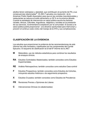 21

adultos tienen sobrepeso u obesidad, que contribuyen al aumento de PA y sus
consecuencias relacionadas81. El JNC-7 aprueba una resolución de la
American Public Health Association para que en las comidas manufacturadas y
restaurantes se reduzca el sodio alimentario un 50 % en la próxima década.
Cuando la estrategia de intervención en salud pública asuma los factores
raciales, étnicos, culturales, linguisticos, religiosos y sociales en la prestación
de sus servicios, incrementará la aceptación por la comunidad. El acceso a la
salud pública podrá proporcionar una atractiva oportunidad para interrumpir y
prevenir el continuo costo cíclico del manejo de la HTA y sus complicaciones.




CLASIFICACIÓN DE LA EVIDENCIA

Los estudios que proporcionan la evidencia de las recomendaciones de este
informe han sido revisados y clasificados por los componentes del Comité
Ejecutivo. El esquema de clasificación es el del 6º informe de la JNC2.

M     Metanálisis; uso de métodos estadísticos para combinar los resultados
      de ensayos clínicos.

RA    Estudios Controlados Aleatorizados; también conocidos como Estudios
      Experimentales.

RE    Análisis Retrospectivos; también conocidos como estudios Caso-control

F     Estudios Prospectivos; también conocidos como Estudios de Cohortes,
      incluyendo estudios históricos o de seguimiento prospectivo

X     Estudios Cruzados; también conocidos como Estudios de Prevalencia

PR    Revisiones Previas u Opiniones de Líderes

C     Intervenciones Clínicas (no aleatorizadas)
 