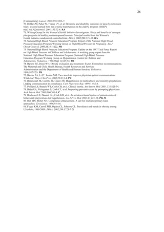 26

[Commentary]. Lancet. 2001;358:1026-7.
70. Di Bari M, Pahor M, Franse LV, et al. Dementia and disability outcomes in large hypertension
trials: lessons learned from the systolic hypertension in the elderly program (SHEP)
trial. Am J Epidemiol. 2001;153:72-8. RA
71. Writing Group for the Women's Health Initiative Investigators. Risks and benefits of estrogen
plus progestin in healthy postmenopausal women: Principal results from the Women's
Health Initiative randomized controlled trial. JAMA. 2002;288:321-33. RA
72. National High Blood Pressure Education Program. Report of the National High Blood
Pressure Education Program Working Group on High Blood Pressure in Pregnancy. Am J
Obstet Gynecol. 2000;183:S1-S22. PR
73. National High Blood Pressure Education Program. Update on the 1987 Task Force Report
on High Blood Pressure in Children and Adolescents: A working group report from the
National High Blood Pressure Education Program. National High Blood Pressure
Education Program Working Group on Hypertension Control in Children and
Adolescents. Pediatrics. 1996;98(pt 1):649-58. PR
74. Barlow SE, Dietz WH. Obesity evaluation and treatment: Expert Committee recommendations.
The Maternal and Child Health Bureau, Health Resources and Services
Administration and the Department of Health and Human Services. Pediatrics.
1998;102:E29. PR
75. Barrier PA, Li JT, Jensen NM. Two words to improve physician-patient communication:
What else? Mayo Clin Proc. 2003;78:211-4. PR
76. Betancourt JR, Carrillo JE, Green AR. Hypertension in multicultural and minority populations:
Linking communication to compliance. Curr Hypertens Rep. 1999;1:482-8.
77. Phillips LS, Branch WT, Cook CB, et al. Clinical inertia. Ann Intern Med. 2001;135:825-34.
78. Balas EA, Weingarten S, Garb CT, et al. Improving preventive care by prompting physicians.
Arch Intern Med. 2000;160:301-8. C
79. Boulware LE, Daumit GL, Frick KD, et al. An evidence-based review of patient-centered
behavioral interventions for hypertension. Am J Prev Med. 2001;21:221-32. PR, M
80. Hill MN, Miller NH. Compliance enhancement. A call for multidisciplinary team
approaches. Circulation. 1996;93:4-6.
81. Flegal KM, Carroll MD, Ogden CL, Johnson CL. Prevalence and trends in obesity among
US adults, 1999-2000. JAMA. 2002;288:1723-7. X
 