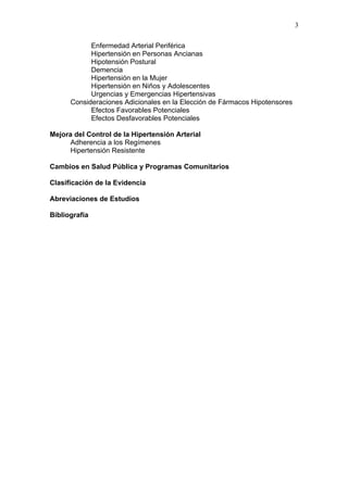 3

            Enfermedad Arterial Periférica
            Hipertensión en Personas Ancianas
            Hipotensión Postural
            Demencia
            Hipertensión en la Mujer
            Hipertensión en Niños y Adolescentes
            Urgencias y Emergencias Hipertensivas
      Consideraciones Adicionales en la Elección de Fármacos Hipotensores
            Efectos Favorables Potenciales
            Efectos Desfavorables Potenciales

Mejora del Control de la Hipertensión Arterial
      Adherencia a los Regímenes
      Hipertensión Resistente

Cambios en Salud Pública y Programas Comunitarios

Clasificación de la Evidencia

Abreviaciones de Estudios

Bibliografía
 