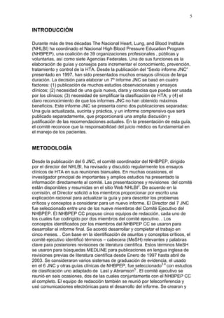 5


INTRODUCCIÓN

Durante más de tres décadas The Nacional Heart, Lung, and Blood Institute
(NHLBI) ha coordinado el Nacional High Blood Pressure Education Program
(NHBPEP), una coalición de 39 organizaciones profesionales , públicas y
voluntarias, así como siete Agencias Federales. Una de sus funciones es la
elaboración de guías y consejos para incrementar el conocimiento, prevención,
tratamiento y control de la HTA. Desde la publicación del “Sexto informe JNC”
presentado en 1997, han sido presentados muchos ensayos clínicos de larga
duración. La decisión para elaborar un 7º informe JNC se basó en cuatro
factores: (1) publicación de muchos estudios observacionales y ensayos
clínicos; (2) necesidad de una guía nueva, clara y concisa que pueda ser usada
por los clínicos; (3) necesidad de simplificar la clasificación de HTA; y (4) el
claro reconocimiento de que los informes JNC no han obtenido máximos
beneficios. Este informe JNC se presenta como dos publicaciones separadas:
Una guía actualizada, sucinta y práctica, y un informe comprensivo que será
publicado separadamente, que proporcionará una amplia discusión y
justificación de las recomendaciones actuales. En la presentación de esta guía,
el comité reconoce que la responsabilidad del juicio médico es fundamental en
el manejo de los pacientes.


METODOLOGÍA

Desde la publicación del 6 JNC, el comité coordinador del NHBPEP, dirigido
por el director del NHLBI, ha revisado y discutido regularmente los ensayos
clínicos de HTA en sus reuniones bianuales. En muchas ocasiones, el
investigador principal de importantes y amplios estudios ha presentado la
información directamente al comité. Las presentaciones y revisiones del comité
están disponibles y resumidas en el sitio Web NHLBI2. De acuerdo en la
comisión, el Director solicitó a los miembros proporcionar por escrito una
explicación racional para actualizar la guía y para describir los problemas
críticos y conceptos a considerar para un nuevo informe. El Director del 7 JNC
fue seleccionado entre uno de los nueve miembros del Comité Ejecutivo del
NHBPEP. El NHBPEP CC propuso cinco equipos de redacción, cada uno de
los cuales fue codirigido por dos miembros del comité ejecutivo. . Los
conceptos identificados por los miembros del NHBPEP CC se usaron para
desarrollar el informe final. Se acordó desarrollar y completar el trabajo en
cinco meses. . Con base en la identificación de asuntos y conceptos críticos, el
comité ejecutivo identificó términos – cabecera (MeSH) relevantes y palabras
clave para posteriores revisiones de literatura científica. Estos términos MeSH
se usaron para búsquedas MEDLINE para publicaciones en lengua inglesa de
revisiones previas de literatura científica desde Enero de 1997 hasta abril de
2003. Se consideraron varios sistemas de graduación de evidencia, el usado
en el 6 JNC y otras guías clínicas de NHBPEP, fue seleccionado3.4 con estudios
de clasificación uno adaptado de Last y Abramson5 . El comité ejecutivo se
reunió en seis ocasiones, dos de las cuales conjuntamente con el NHBPEP CC
al completo. El equipo de redacción también se reunió por teleconferencia y
usó comunicaciones electrónicas para el desarrollo del informe. Se crearon y
 