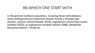 R6:WHICH ONE START WITH
In the general nonblack population, including those with diabetes,
initial antihypertensive treatment should include a thiazide-type
diuretic, calcium channel blocker (CCB), angiotensin-converting enzyme
inhibitor (ACEI), or angiotensin receptor blocker (ARB). (Moderate
Recommendation – Grade B)
 