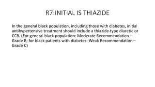 R7:INITIAL IS THIAZIDE
In the general black population, including those with diabetes, initial
antihypertensive treatment should include a thiazide-type diuretic or
CCB. (For general black population: Moderate Recommendation –
Grade B; for black patients with diabetes: Weak Recommendation –
Grade C)
 