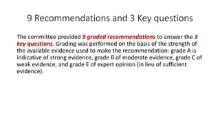 9 Recommendations and 3 Key questions
The committee provided 9 graded recommendations to answer the 3
key questions. Grading was performed on the basis of the strength of
the available evidence used to make the recommendation: grade A is
indicative of strong evidence, grade B of moderate evidence, grade C of
weak evidence, and grade E of expert opinion (in lieu of sufficient
evidence).
 