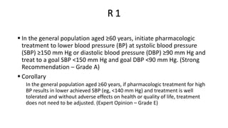 R 1
 In the general population aged ≥60 years, initiate pharmacologic
treatment to lower blood pressure (BP) at systolic blood pressure
(SBP) ≥150 mm Hg or diastolic blood pressure (DBP) ≥90 mm Hg and
treat to a goal SBP <150 mm Hg and goal DBP <90 mm Hg. (Strong
Recommendation – Grade A)
 Corollary
In the general population aged ≥60 years, if pharmacologic treatment for high
BP results in lower achieved SBP (eg, <140 mm Hg) and treatment is well
tolerated and without adverse effects on health or quality of life, treatment
does not need to be adjusted. (Expert Opinion – Grade E)
 