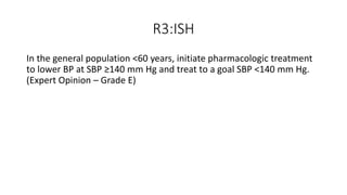 R3:ISH
In the general population <60 years, initiate pharmacologic treatment
to lower BP at SBP ≥140 mm Hg and treat to a goal SBP <140 mm Hg.
(Expert Opinion – Grade E)
 