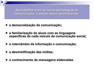 Ao trabalhar com as novas tecnologias da comunicação, a escola estará promovendo: a democratização da comunicação; a familiarização do aluno com as linguagens específicas de cada veículo da comunicação social; o intercâmbio de informação e comunicação; a desmistificação das mídias; o conhecimento de mensagens elaboradas. 