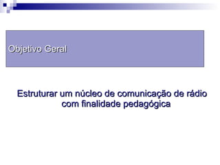 Estruturar um núcleo de comunicação de rádio com finalidade pedagógica Objetivo Geral 