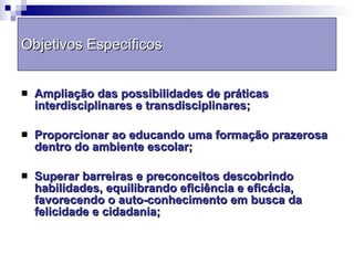 Objetivos Específicos Ampliação das possibilidades de práticas interdisciplinares e transdisciplinares; Proporcionar ao educando uma formação prazerosa dentro do ambiente escolar; Superar barreiras e preconceitos descobrindo habilidades, equilibrando eficiência e eficácia, favorecendo o auto-conhecimento em busca da felicidade e cidadania; 