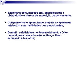 Exercitar a comunicação oral, aperfeiçoando a objetividade e clareza de exposição do pensamento; Complementar o aprendizado, ampliar a capacidade intelectual e as habilidades dos participantes; Garantir a efetividade no desenvolvimento sócio-cultural, para busca da autoconfiança, livre expressão e iniciativa; 