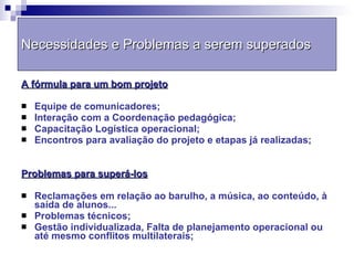Necessidades e Problemas a serem superados A fórmula para um bom projeto Equipe de comunicadores; Interação com a Coordenação pedagógica; Capacitação Logística operacional; Encontros para avaliação do projeto e etapas já realizadas; Problemas para superá-los Reclamações em relação ao barulho, a música, ao conteúdo, à saída de alunos... Problemas técnicos; Gestão individualizada, Falta de planejamento operacional ou até mesmo conflitos multilaterais; 