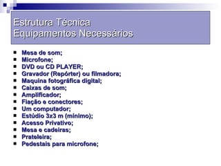 Estrutura Técnica Equipamentos Necessários Mesa de som; Microfone; DVD ou CD PLAYER; Gravador (Repórter) ou filmadora;  Maquina fotográfica digital; Caixas de som; Amplificador; Fiação e conectores; Um computador;  Estúdio 3x3 m (mínimo); Acesso Privativo; Mesa e cadeiras; Prateleira; Pedestais para microfone;  