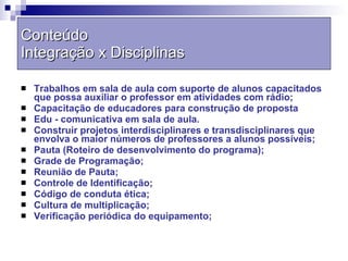 Trabalhos em sala de aula com suporte de alunos capacitados que possa auxiliar o professor em atividades com rádio; Capacitação de educadores para construção de proposta  Edu - comunicativa em sala de aula. Construir projetos interdisciplinares e transdisciplinares que envolva o maior números de professores a alunos possíveis; Pauta (Roteiro de desenvolvimento do programa); Grade de Programação; Reunião de Pauta; Controle de Identificação; Código de conduta ética; Cultura de multiplicação; Verificação periódica do equipamento; Conteúdo  Integração x Disciplinas 