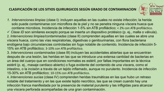 CLASIFICACIÓN DE LOS SITIOS QUIRURGICOS SEGÚN GRADO DE CONTAMINACION
1. Intervenciones limpias (clase I): incluyen aquellas en las cuales no existe infección; la herida
solo puede contaminarse con microflora de la piel y no se penetra ninguna víscera hueca que
contiene microbios. Incidencia de infección 1-5% sin ATB profiláctico; < 2% con ATB profiláctico.
 Clase ID son similares excepto porque se inserta un dispositivo protésico (p. ej., malla o válvula).
2. Intervenciones limpias/contaminadas (clase II) comprenden aquellas en las cuales se abre una
víscera hueca, como las vías respiratorias, digestivas o genitourinarias, con flora bacteriana
endógena bajo circunstancias controladas sin fuga notable de contenido. Incidencia de infección 5-
15% sin ATB profiláctico; 3-10% con ATB profiláctico.
3. Intervenciones contaminadas (clase III) incluyen las accidentales abiertas que se encuentran
después de una lesión, las heridas en las que se introduce una extensa cantidad de bacterias en
un área del cuerpo que en condiciones normales es estéril, por faltas importantes en la técnica
estéril (p. ej., masaje cardiaco abierto) o fuga evidente del contenido de una víscera, como el
intestino, o la incisión a través de un tejido inflamado, aunque no purulento. Incidencia de infección
15-30% sin ATB profiláctico; 10-15% con ATB profiláctico.
4. Intervenciones sucias (clase IV) comprenden heridas traumáticas en las que hubo un retraso
notable del tratamiento y en las que existe tejido necrótico, las que se crean cuando hay una
infección franca manifestada por la presencia de material purulento y las infligidas para alcanzar
una víscera perforada acompañadas de una gran contaminación.
 