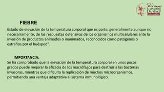 FIEBRE
Estado de elevación de la temperatura corporal que es parte, generalmente aunque no
necesariamente, de las respuestas defensivas de los organismos multicelulares ante la
invasión de productos animados o inanimados, reconocidos como patógenos o
extraños por el huésped”.
IMPORTANCIA:
Se ha comprobado que la elevación de la temperatura corporal en unos pocos
grados puede mejorar la eficacia de los macrófagos para destruir a las bacterias
invasoras, mientras que dificulta la replicación de muchos microorganismos,
permitiendo una ventaja adaptativa al sistema inmunológico.
 