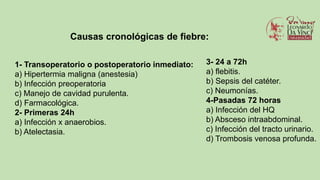 1- Transoperatorio o postoperatorio inmediato:
a) Hipertermia maligna (anestesia)
b) Infección preoperatoria
c) Manejo de cavidad purulenta.
d) Farmacológica.
2- Primeras 24h
a) Infección x anaerobios.
b) Atelectasia.
Causas cronológicas de fiebre:
3- 24 a 72h
a) flebitis.
b) Sepsis del catéter.
c) Neumonías.
4-Pasadas 72 horas
a) Infección del HQ
b) Absceso intraabdominal.
c) Infección del tracto urinario.
d) Trombosis venosa profunda.
 