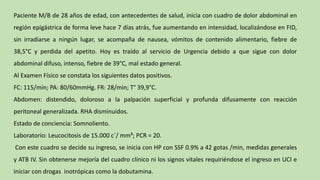 Paciente M/B de 28 años de edad, con antecedentes de salud, inicia con cuadro de dolor abdominal en
región epigástrica de forma leve hace 7 días atrás, fue aumentando en intensidad, localizándose en FID,
sin irradiarse a ningún lugar, se acompaña de nausea, vómitos de contenido alimentario, fiebre de
38,5°C y perdida del apetito. Hoy es traído al servicio de Urgencia debido a que sigue con dolor
abdominal difuso, intenso, fiebre de 39°C, mal estado general.
Al Examen Físico se constata los siguientes datos positivos.
FC: 115/min; PA: 80/60mmHg. FR: 28/min; T° 39,9°C.
Abdomen: distendido, doloroso a la palpación superficial y profunda difusamente con reacción
peritoneal generalizada. RHA disminuidos.
Estado de conciencia: Somnoliento.
Laboratorio: Leucocitosis de 15.000 c´/ mm³; PCR = 20.
Con este cuadro se decide su ingreso, se inicia con HP con SSF 0.9% a 42 gotas /min, medidas generales
y ATB IV. Sin obtenerse mejoría del cuadro clínico ni los signos vitales requiriéndose el ingreso en UCI e
iniciar con drogas inotrópicas como la dobutamina.
 
