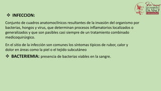  INFECCION:
Conjunto de cuadros anatomoclínicos resultantes de la invasión del organismo por
bacterias, hongos y virus, que determinan procesos inflamatorios localizados o
generalizados y que son pasibles casi siempre de un tratamiento combinado
medicoquirúrgico.
En el sitio de la infección son comunes los síntomas típicos de rubor, calor y
dolor en áreas como la piel o el tejido subcutáneo
 BACTERIEMIA: presencia de bacterias viables en la sangre.
 