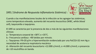 SIRS ( Síndrome de Respuesta Inflamatoria Sistémica) :
Cuando a las manifestaciones locales de la infección se les agregan las sistémicas,
como temperatura elevada, aumento del recuento leucocitico (WBC, white blood
cell), taquicardia o taquipnea.
El SIRS se caracteriza por la presencia de dos o más de las siguientes manifestaciones
clínicas:
a.- Temperatura corporal de >38°C o <35°C.
b.- Frecuencia cardiaca >90 latidos por minuto.
c.- Taquipnea: FR>20 p/m o hiperventilación evidenciada por una PaCO2<32 mm Hg o
necesidad de asistencia respiratoria mecánica
d.- Alteración del recuento leucocitario >12.000 c/mm3, o <4.000 c/mm3, o presencia
de >10 neutrófilos en banda.
 