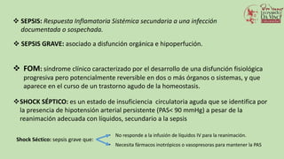  FOM: síndrome clínico caracterizado por el desarrollo de una disfunción fisiológica
progresiva pero potencialmente reversible en dos o más órganos o sistemas, y que
aparece en el curso de un trastorno agudo de la homeostasis.
 SEPSIS: Respuesta Inflamatoria Sistémica secundaria a una infección
documentada o sospechada.
 SEPSIS GRAVE: asociado a disfunción orgánica e hipoperfución.
SHOCK SÉPTICO: es un estado de insuficiencia circulatoria aguda que se identifica por
la presencia de hipotensión arterial persistente (PAS< 90 mmHg) a pesar de la
reanimación adecuada con líquidos, secundario a la sepsis
Shock Séctico: sepsis grave que:
• No responde a la infusión de líquidos IV para la reanimación.
• Necesita fármacos inotrópicos o vasopresoras para mantener la PAS
 