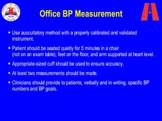 Office BP Measurement Use auscultatory method with a properly calibrated and validated instrument. Patient should be seated quietly for 5 minutes in a chair  (not on an exam table), feet on the floor, and arm supported at heart level.  Appropriate-sized cuff should be used to ensure accuracy.  At least two measurements should be made.  Clinicians should provide to patients, verbally and in writing, specific BP numbers and BP goals.  