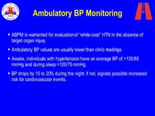 Ambulatory BP Monitoring ABPM is warranted for evaluation of “white-coat” HTN in the absence of target organ injury.   Ambulatory BP values are usually lower than clinic readings . Awake, individuals with hypertension have an average BP of >135/85 mmHg and during sleep >120/75 mmHg. BP drops by 10 to 20% during the night; if not, signals possible increased risk for cardiovascular events. 