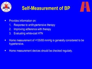 Self-Measurement of BP Provides information on: Response to antihypertensive therapy Improving adherence with therapy  Evaluating white-coat HTN Home measurement of >135/85 mmHg is generally considered to be hypertensive. Home measurement devices should be checked regularly. 