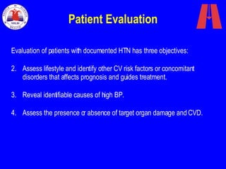 Patient Evaluation Evaluation of patients with documented HTN has three objectives:  Assess lifestyle and identify other CV risk factors or concomitant disorders that affects prognosis and guides treatment.  Reveal identifiable causes of high BP. Assess the presence or absence of target organ damage and CVD. 