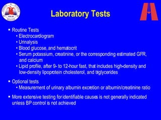 Laboratory Tests Routine Tests Electrocardiogram  Urinalysis  Blood glucose, and hematocrit  Serum potassium, creatinine, or the corresponding estimated GFR,   and calcium Lipid profile, after 9- to 12-hour fast, that includes high-density and  low-density lipoprotein cholesterol, and triglycerides  Optional tests  Measurement of urinary albumin excretion or albumin/creatinine ratio  More extensive testing for identifiable causes is not generally indicated unless BP control is not achieved 