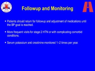 Followup and Monitoring Patients should return for followup and adjustment of medications until the BP goal is reached.  More frequent visits for stage 2 HTN or with complicating comorbid conditions. Serum potassium and creatinine monitored 1–2 times per year. 