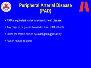 Peripheral Arterial Disease (PAD) PAD is equivalent in risk to ischemic heart disease.  Any class of drugs can be used in most PAD patients.  Other risk factors should be managed aggressively. Aspirin should be used.  