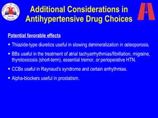 Additional Considerations in Antihypertensive Drug Choices Potential favorable effects Thiazide-type diuretics useful in slowing demineralization in osteoporosis. BBs useful in the treatment of atrial tachyarrhythmias/fibrillation, migraine, thyrotoxicosis (short-term), essential tremor, or perioperative HTN. CCBs useful in Raynaud’s syndrome and certain arrhythmias. Alpha-blockers useful in prostatism. 