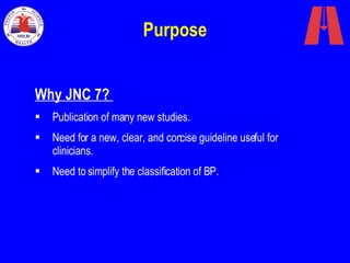 Purpose Why JNC 7?  Publication of many new studies. Need for a new, clear, and concise guideline useful for clinicians. Need to simplify the classification of BP. 
