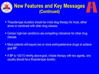 New Features and Key Messages  (Continued) Thiazide-type diuretics should be initial drug therapy for most, either alone or combined with other drug classes.  Certain high-risk conditions are compelling indications for other drug classes. Most patients will require two or more antihypertensive drugs to achieve goal BP. If BP is >20/10 mmHg above goal, initiate therapy with two agents, one usually should be a thiazide-type diuretic. 