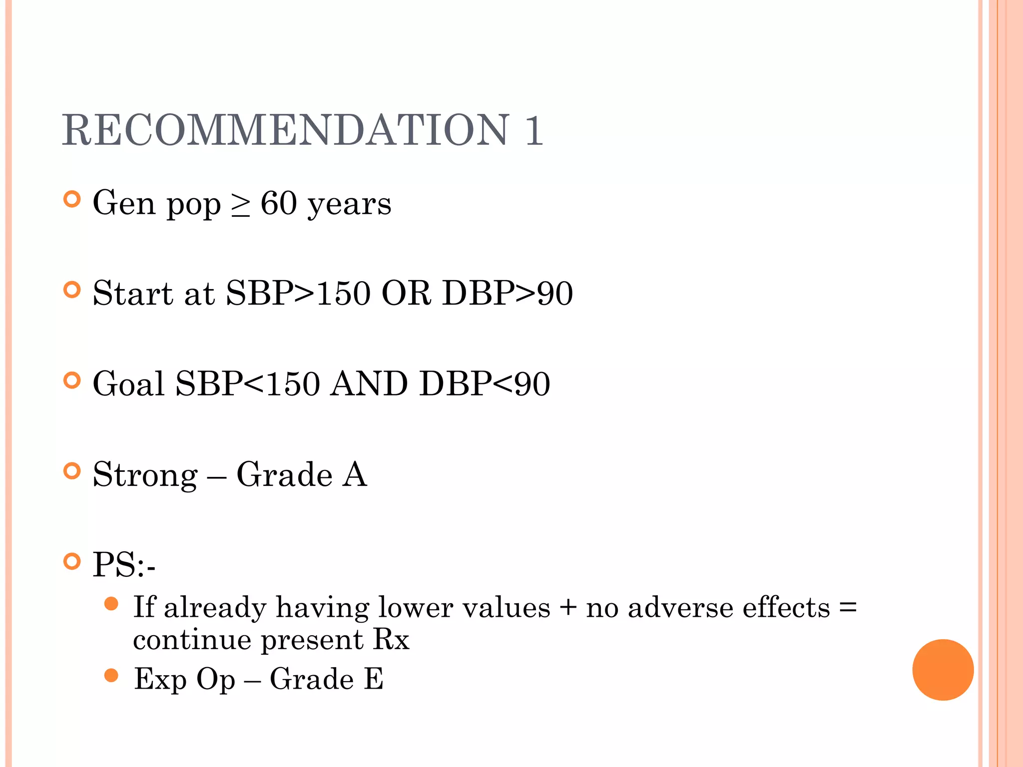 RECOMMENDATION 1


Gen pop ≥ 60 years



Start at SBP>150 OR DBP>90



Goal SBP<150 AND DBP<90



Strong – Grade A



PS: If

already having lower values + no adverse effects =
continue present Rx
 Exp Op – Grade E

 