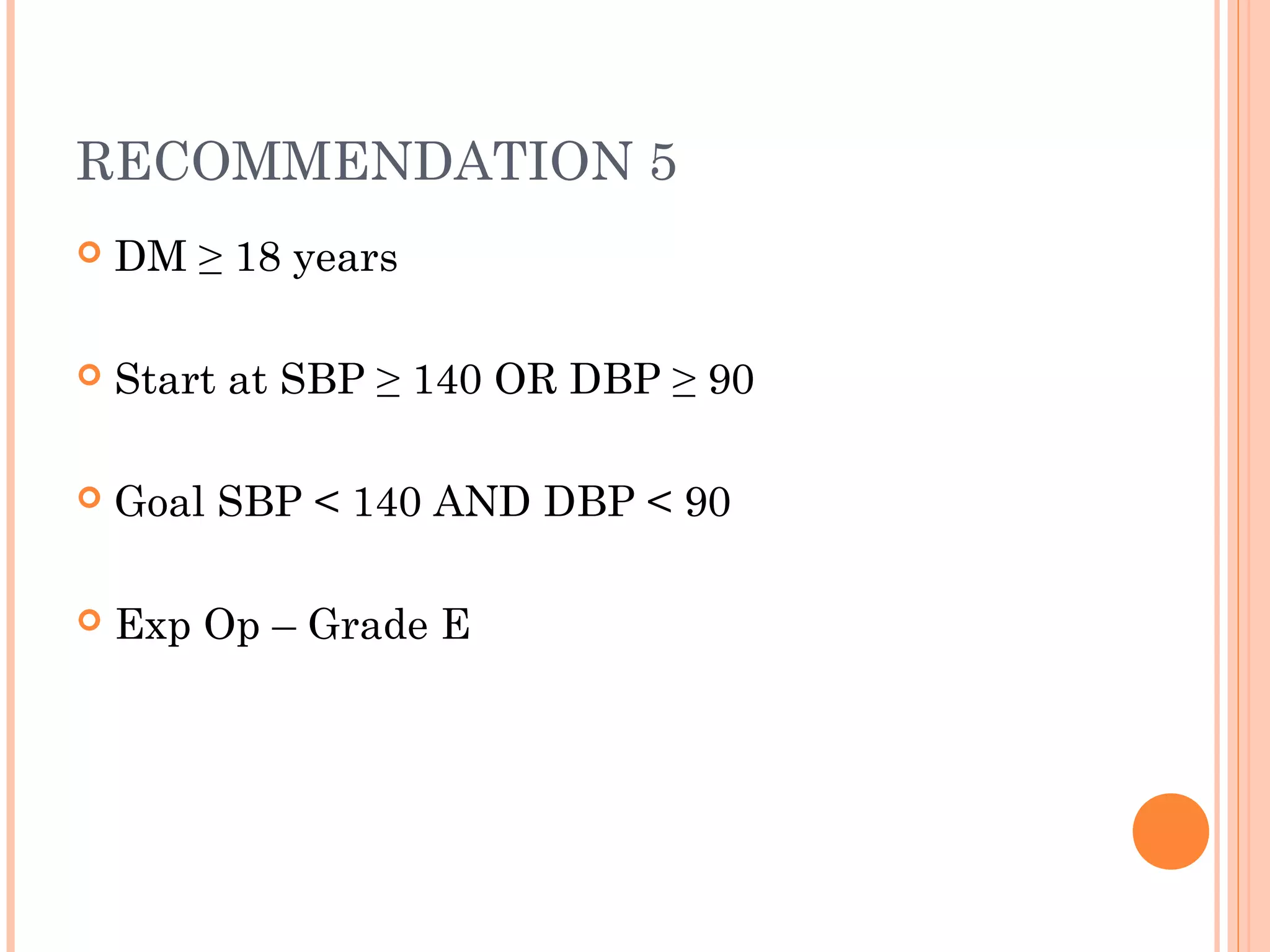 RECOMMENDATION 5


DM ≥ 18 years



Start at SBP ≥ 140 OR DBP ≥ 90



Goal SBP < 140 AND DBP < 90



Exp Op – Grade E

 