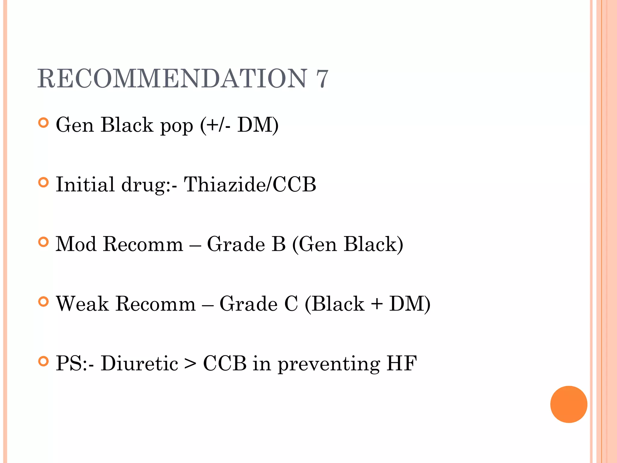 RECOMMENDATION 7


Gen Black pop (+/- DM)



Initial drug:- Thiazide/CCB



Mod Recomm – Grade B (Gen Black)



Weak Recomm – Grade C (Black + DM)



PS:- Diuretic > CCB in preventing HF

 
